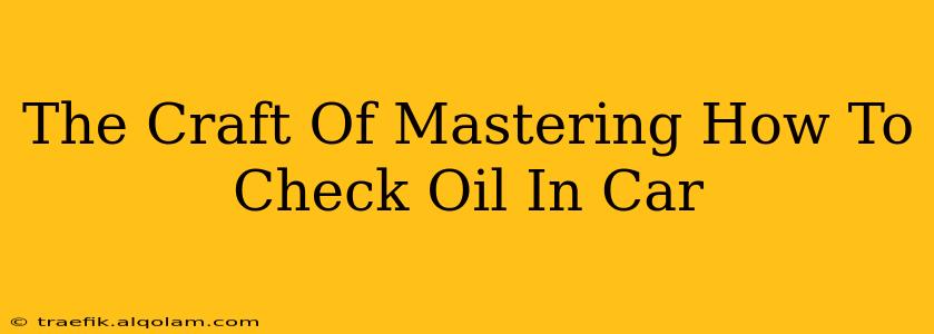 The Craft Of Mastering How To Check Oil In Car