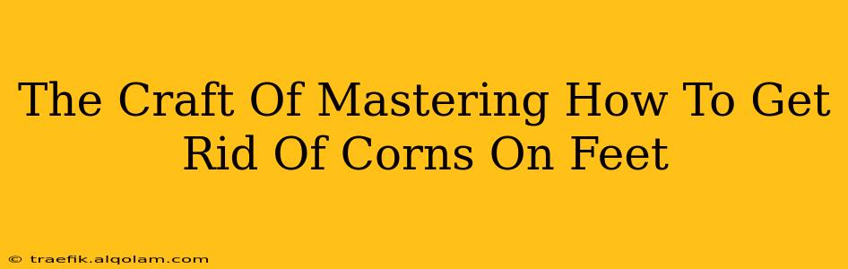 The Craft Of Mastering How To Get Rid Of Corns On Feet